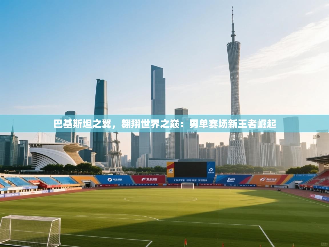 巴基斯坦之翼，翱翔世界之巅：男单赛场新王者崛起  第1张