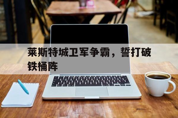 爱游戏网址-莱斯特城卫军争霸，誓打破铁桶阵的简单介绍